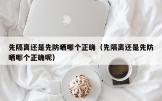 先隔离还是先防晒哪个正确（先隔离还是先防晒哪个正确呢）