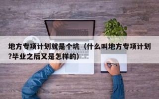 地方专项计划就是个坑（什么叫地方专项计划?毕业之后又是怎样的）