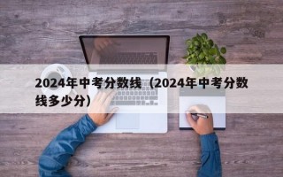 2024年中考分数线（2024年中考分数线多少分）