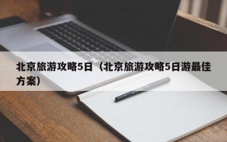 北京旅游攻略5日（北京旅游攻略5日游最佳方案）