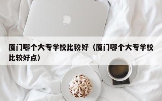 厦门哪个大专学校比较好（厦门哪个大专学校比较好点）