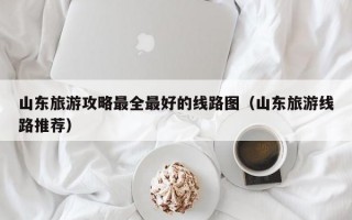 山东旅游攻略最全最好的线路图（山东旅游线路推荐）