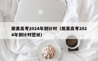 距离高考2024年倒计时（距离高考2024年倒计时壁纸）