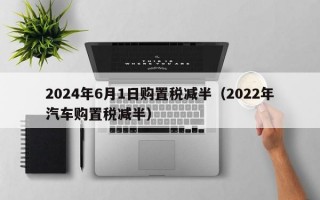 2024年6月1日购置税减半（2022年汽车购置税减半）