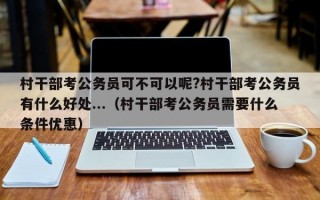 村干部考公务员可不可以呢?村干部考公务员有什么好处...（村干部考公务员需要什么条件优惠）