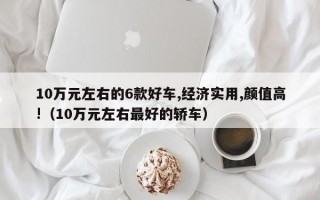 10万元左右的6款好车,经济实用,颜值高!（10万元左右最好的轿车）