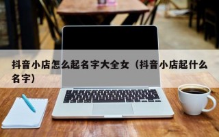 抖音小店怎么起名字大全女（抖音小店起什么名字）