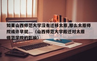 如果山西师范大学没有迁移太原,那么太原师院或许早就...（山西师范大学搬迁对太原师范学院的影响）