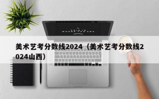 美术艺考分数线2024（美术艺考分数线2024山西）