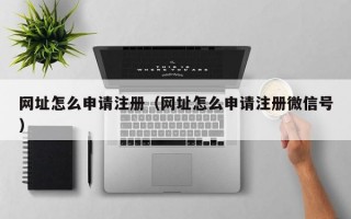 网址怎么申请注册（网址怎么申请注册微信号）