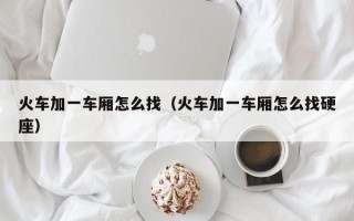 火车加一车厢怎么找（火车加一车厢怎么找硬座）