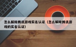 怎么解除腾讯游戏实名认证（怎么解除腾讯游戏的实名认证）