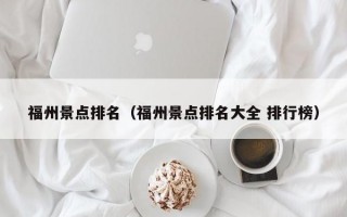 福州景点排名（福州景点排名大全 排行榜）