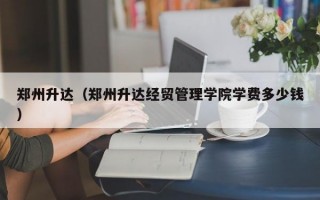 郑州升达（郑州升达经贸管理学院学费多少钱）