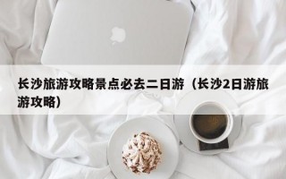 长沙旅游攻略景点必去二日游（长沙2日游旅游攻略）