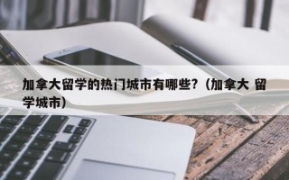 加拿大留学的热门城市有哪些?（加拿大 留学城市）