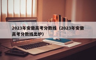 2023年安徽高考分数线（2023年安徽高考分数线出炉）