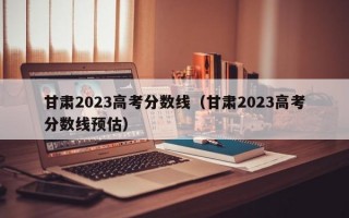 甘肃2023高考分数线（甘肃2023高考分数线预估）