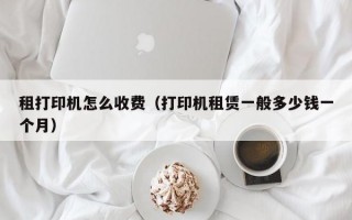 租打印机怎么收费（打印机租赁一般多少钱一个月）