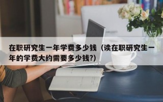 在职研究生一年学费多少钱（读在职研究生一年的学费大约需要多少钱?）