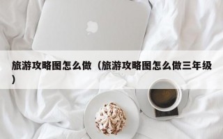 旅游攻略图怎么做（旅游攻略图怎么做三年级）