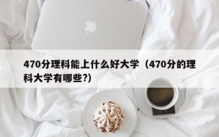 470分理科能上什么好大学（470分的理科大学有哪些?）