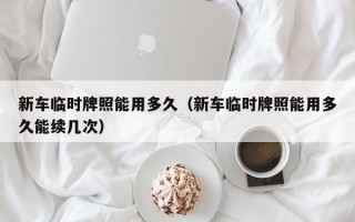 新车临时牌照能用多久（新车临时牌照能用多久能续几次）