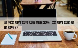 请问定期存款可以提前取出吗（定期存款能提前取吗?）