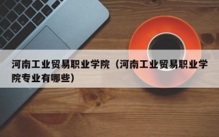 河南工业贸易职业学院（河南工业贸易职业学院专业有哪些）