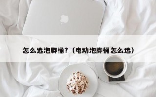 怎么选泡脚桶?（电动泡脚桶怎么选）