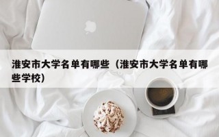 淮安市大学名单有哪些（淮安市大学名单有哪些学校）