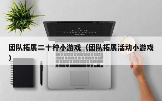 团队拓展二十种小游戏（团队拓展活动小游戏）