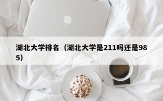 湖北大学排名（湖北大学是211吗还是985）