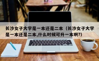 长沙女子大学是一本还是二本（长沙女子大学是一本还是二本,什么时候可升一本啊?）