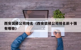 西安装修公司排名（西安装修公司排名前十强有哪些）