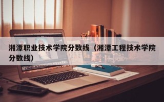 湘潭职业技术学院分数线（湘潭工程技术学院分数线）