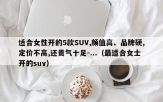 适合女性开的5款SUV,颜值高、品牌硬,定价不高,还贵气十足-...（最适合女士开的suv）