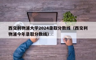 西交利物浦大学2024录取分数线（西交利物浦今年录取分数线）