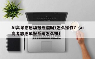 AI高考志愿填报靠谱吗?怎么操作?（ai高考志愿填报系统怎么样）