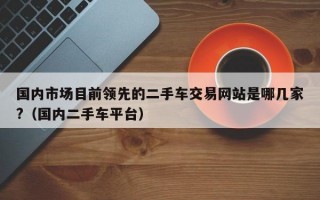 国内市场目前领先的二手车交易网站是哪几家?（国内二手车平台）