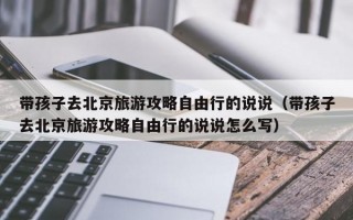 带孩子去北京旅游攻略自由行的说说（带孩子去北京旅游攻略自由行的说说怎么写）