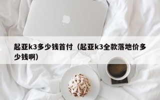 起亚k3多少钱首付（起亚k3全款落地价多少钱啊）