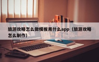 旅游攻略怎么做模板用什么app（旅游攻略怎么制作）