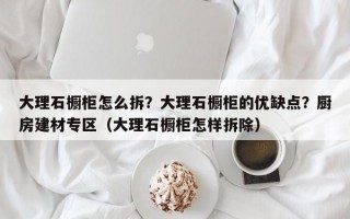 大理石橱柜怎么拆？大理石橱柜的优缺点？厨房建材专区（大理石橱柜怎样拆除）