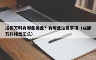 成都万科有哪些楼盘？有哪些注意事项（成都万科楼盘汇总）