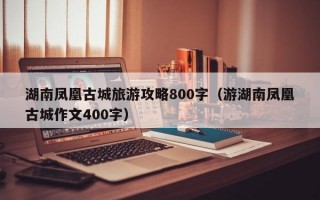 湖南凤凰古城旅游攻略800字（游湖南凤凰古城作文400字）