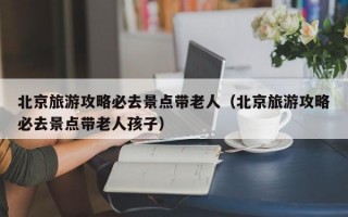 北京旅游攻略必去景点带老人（北京旅游攻略必去景点带老人孩子）