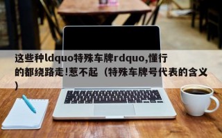 这些种ldquo特殊车牌rdquo,懂行的都绕路走!惹不起（特殊车牌号代表的含义）