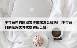 不可预料的压缩文件末端怎么解决?（不可预料的压缩文件末端解压出错）