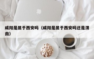 咸阳是属于西安吗（咸阳是属于西安吗还是渭南）